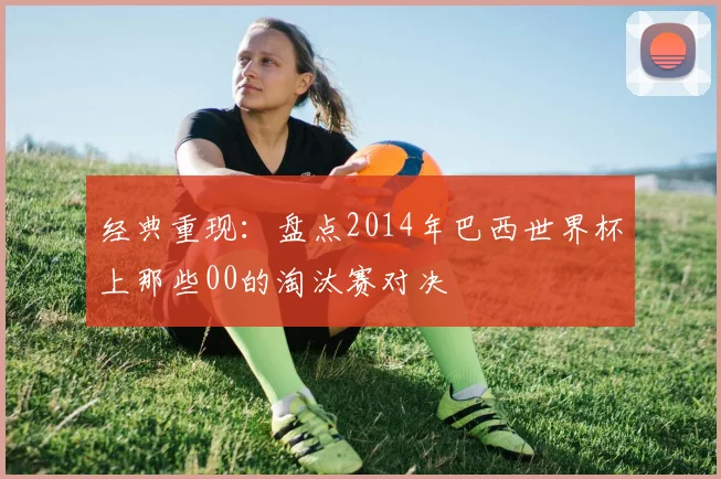 经典重现：盘点2014年巴西世界杯上那些00的淘汰赛对决