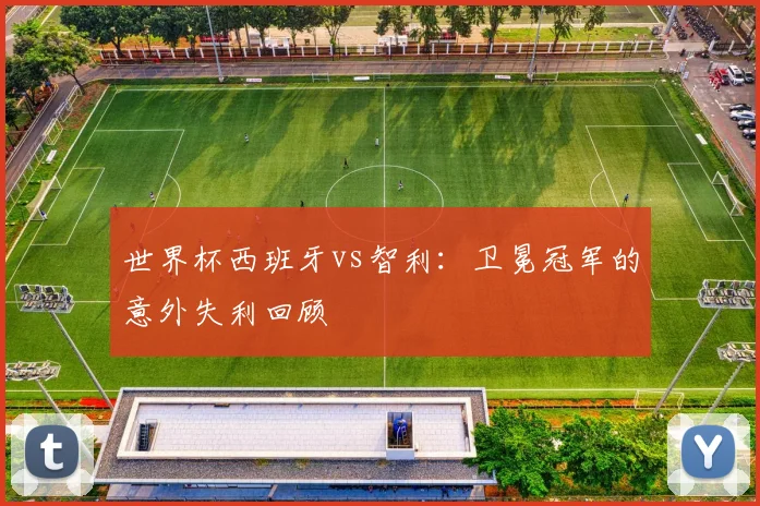 世界杯西班牙vs智利：卫冕冠军的意外失利回顾