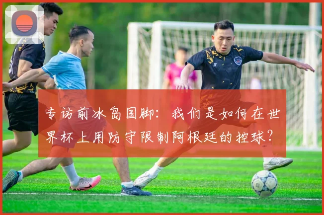 专访前冰岛国脚：我们是如何在世界杯上用防守限制阿根廷的控球？