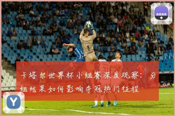 卡塔尔世界杯小组赛深度观察：分组结果如何影响夺冠热门征程