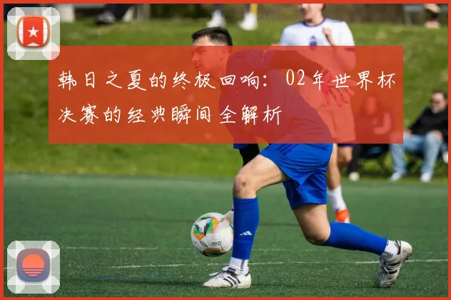 韩日之夏的终极回响：02年世界杯决赛的经典瞬间全解析