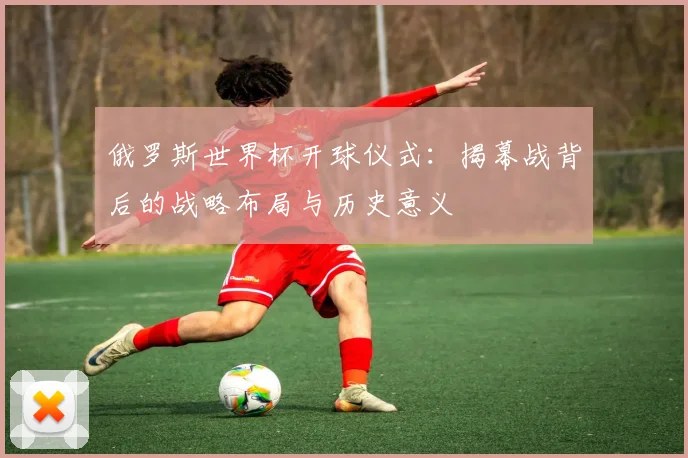 俄罗斯世界杯开球仪式：揭幕战背后的战略布局与历史意义