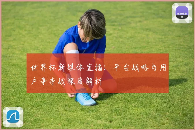 世界杯新媒体直播：平台战略与用户争夺战深度解析