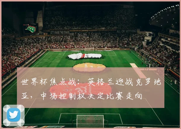 世界杯焦点战：英格兰迎战克罗地亚，中场控制权决定比赛走向