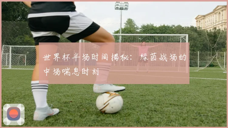 世界杯半场时间揭秘：绿茵战场的中场喘息时刻