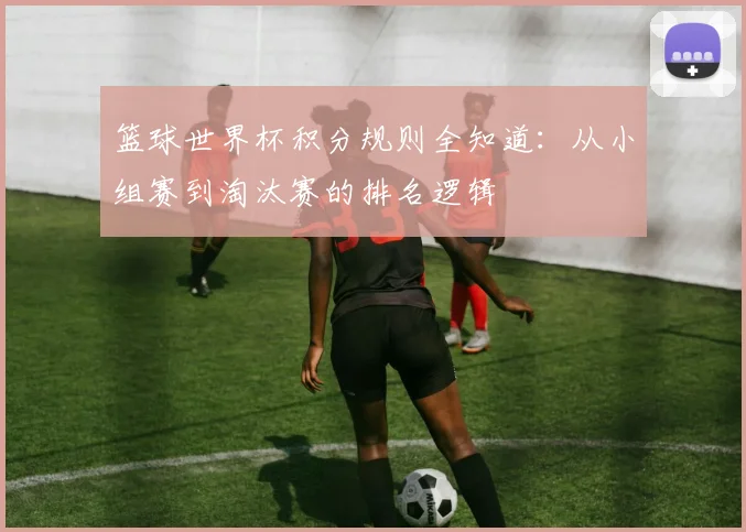 篮球世界杯积分规则全知道：从小组赛到淘汰赛的排名逻辑