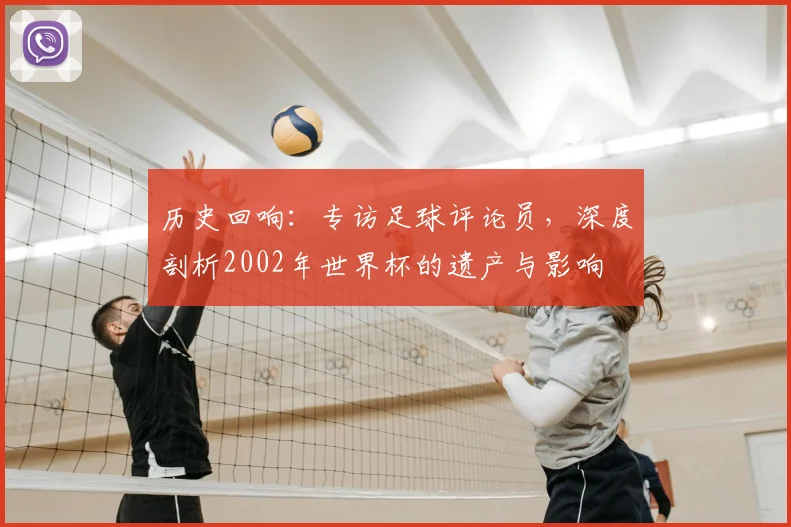 历史回响：专访足球评论员，深度剖析2002年世界杯的遗产与影响