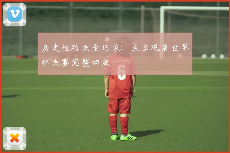历史性对决全记录：点击观看世界杯决赛完整回放
