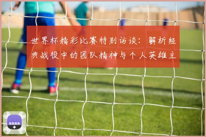 世界杯精彩比赛特别访谈：解析经典战役中的团队精神与个人英雄主义
