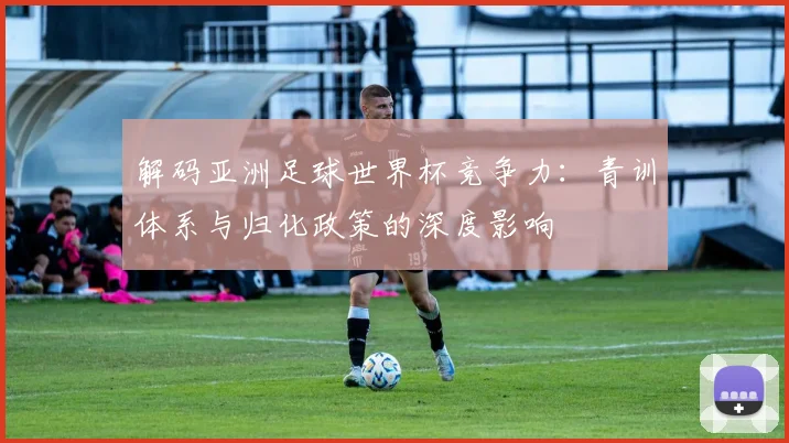 解码亚洲足球世界杯竞争力：青训体系与归化政策的深度影响