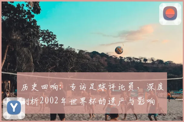 历史回响：专访足球评论员，深度剖析2002年世界杯的遗产与影响