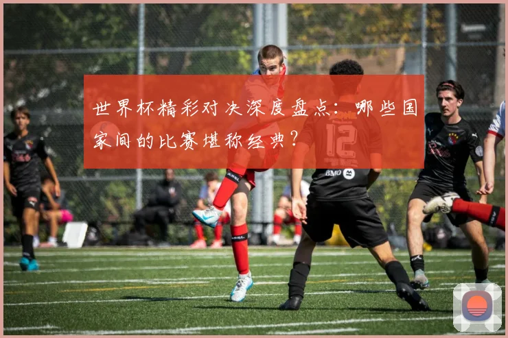 世界杯精彩对决深度盘点:哪些国家间的比赛堪称经典?