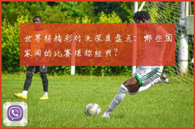 世界杯精彩对决深度盘点:哪些国家间的比赛堪称经典?