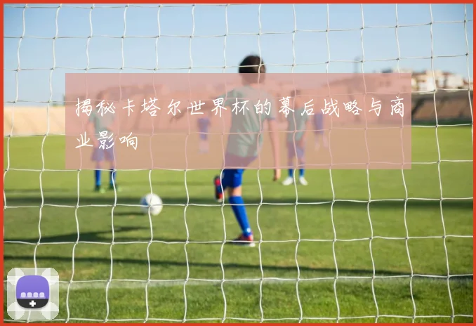 揭秘卡塔尔世界杯的幕后战略与商业影响