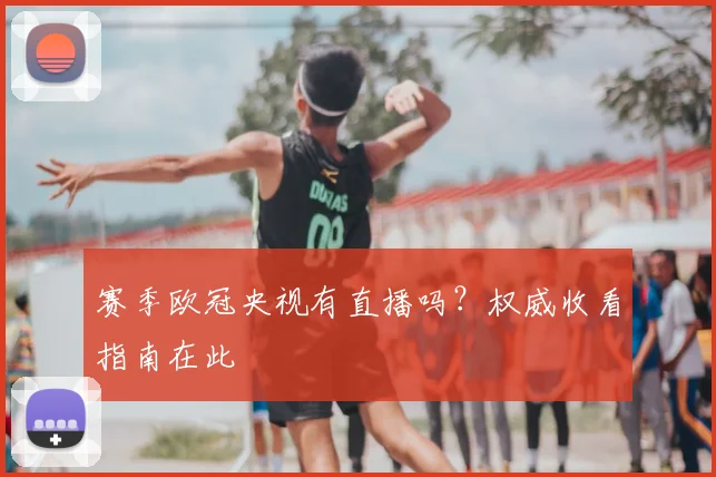 赛季欧冠央视有直播吗?权威收看指南在此