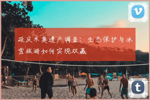 延庆冬奥遗产调查：生态保护与冰雪旅游如何实现双赢