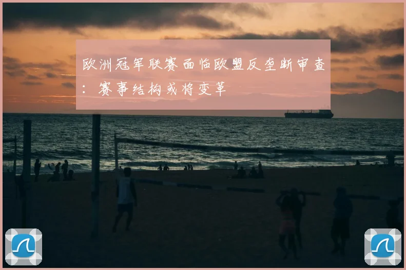 欧洲冠军联赛面临欧盟反垄断审查：赛事结构或将变革