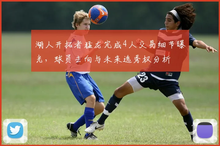 湖人开拓者猛龙完成4人交易细节曝光，球员去向与未来选秀权分析