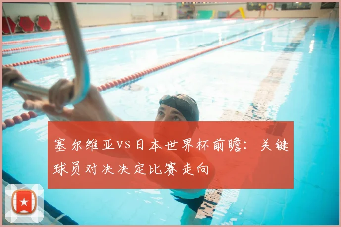 塞尔维亚vs日本世界杯前瞻：关键球员对决决定比赛走向