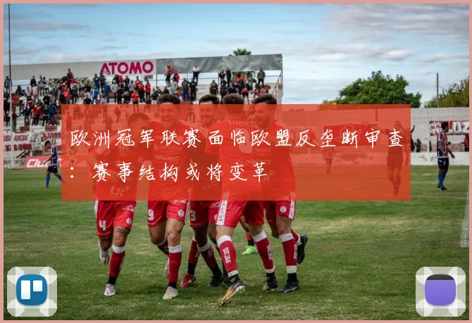 欧洲冠军联赛面临欧盟反垄断审查：赛事结构或将变革