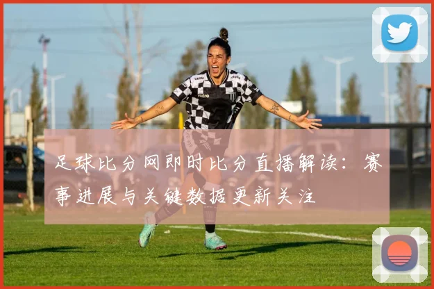 足球比分网即时比分直播解读：赛事进展与关键数据更新关注