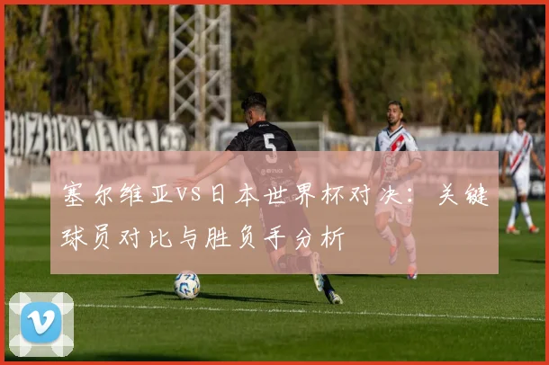 塞尔维亚vs日本世界杯对决：关键球员对比与胜负手分析