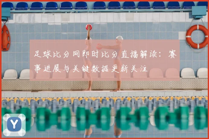 足球比分网即时比分直播解读：赛事进展与关键数据更新关注